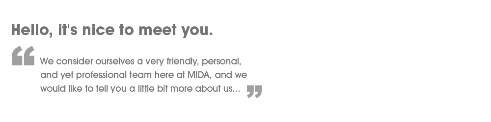 Hello, it's nice to meet you! - We consider ourselves a very friendly, personal, and yet professional team here at MIDA, and we would like to tell you a little bit more about us.